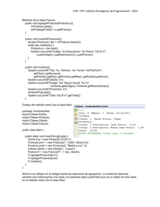 UTN - FRT, Cátedra Paradigmas de Programación - 2012
Métodos de la clase Factura
public void agregarProducto(Producto p){
mProducto.add(p);
setTotal(getTotal() + p.getPrecio());
}
public void mostrarProductos(){
Iterator<Producto> iter = mProducto.iterator();
while (iter.hasNext()) {
Producto p = iter.next();
System.out.printf("Codigo: %d Descripcion: %s Precio: %5.2f n",
p.getCodigo(), p.getDescripcion(), p.getPrecio());
}
}
public void mostrar(){
System.out.printf("Tipo: %c Número: %d Fecha: %d/%d/%dn",
getTipo(), getNumero(),
getFecha().getDia(), getFecha().getMes(), getFecha().getAnio());
System.out.printf("Cliente: n");
System.out.printf("Codigo: %d Razon Social: %s n",
mCliente.getCodigo(), mCliente.getRazonSocial());
System.out.printf("Productos: n");
mostrarProductos();
System.out.printf("Total: %6.2f n",getTotal());
}
Código del método main() de la clase Main
package comprobantes;
import Clases.Fecha;
import Clases.Producto;
import Clases.Cliente;
import Clases.Factura;
public class Main {
public static void main(String[] args) {
Fecha hoy = new Fecha(20,10,2011);
Producto pro1 = new Producto(1, "Cafe", (float) 8.5);
Producto pro2 = new Producto(2, "Media Luna", 2);
Cliente cliente = new Cliente(1, "Juana");
Factura f1 = new Factura('F', 1, hoy, cliente);
f1.agregarProducto(pro1);
f1.agregarProducto(pro2);
f1.mostrar();
}
}
Ahora si se reflejan en el código fuente las relaciones de agregación. Lo podemos observar,
siempre que instanciamos una clase y le pasamos algún parámetro que es un objeto de otra clase,
en el método main() de la clase Main.
 