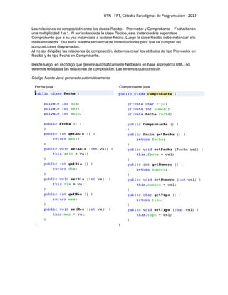 UTN - FRT, Cátedra Paradigmas de Programación - 2012
Las relaciones de composición entre las clases Recibo – Proveedor y Comprobante – Fecha tienen
una multiplicidad 1 a 1. Al ser instanciada la clase Recibo, esta instanciará la superclase
Comprobante que a su vez instanciara a la clase Fecha. Luego la clase Recibo debe instanciar a la
clase Proveedor. Esa sería nuestra secuencia de instanciaciones para que se cumplan las
composiciones diagramadas.
Al no ser dirigidas las relaciones de composición, debemos crear los atributos de tipo Proveedor en
Recibo y de tipo Fecha en Comprobante.
Desde luego, en el código que genere automáticamente Netbeans en base al proyecto UML, no
veremos reflejadas las relaciones de composición. Las tenemos que construir.
Código fuente Java generado automáticamente
Fecha.java Comprobante.java
 