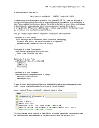 UTN - FRT, Cátedra Paradigmas de Programación - 2012
Al ser instanciada la clase Recibo
Recibo recibo = new Recibo(27,10,2011,"Limpituc SA",2023);
Le pasamos como parámetros a su constructor, tres enteros 27, 10, 2011 para que al invocar al
constructor de la superclase Comprobante le pase dichos parámetros y luego al ser instanciada la
clase Fecha, desde el constructor de la clase Comprobante, también se pasen dichos parámetros a
fin de inicializar las propiedades del objeto fecha compuesto en la clase Comprobante.
El String ,"Limpituc SA" y el entero 2023 son para inicializar las propiedades del objeto proveedor
que se instancia en el constructor de la clase Recibo.
Para que esto se cumpla, debemos preparar los constructores adecuadamente.
Constructor de la clase Recibo
public Recibo (int dia,int mes,int anio, String razonSocial, int codigo) {
super(dia, mes, anio); // ejecuta el constructor de la superclase
proveedor = new Proveedor(razonSocial, codigo);
}
Constructor de la clase Comprobante
public Comprobante (int dia, int mes, int anio) {
fecha = new Fecha(dia, mes, anio);
}
Constructor de la clase Fecha
public Fecha (int dia, int mes, int anio) {
setDia(dia);
setMes(mes);
setAnio(anio);
}
Constructor de la clase Proveedor
public Proveedor (String razonSocial, int codigo) {
setRazonSocial(razonSocial);
setCodigo(codigo);
}
El resto de líneas del método main() tienen la finalidad de inicializar las propiedades del objeto
recibo y mostrar toda la información del recibo por la consola de salida.
Nuestro proyecto Recibos en ejecución, produce la siguiente salida:
Es correcto pensar que al instanciar la clase Recibo, se pueden pasar todos los parámetros para
que inicialicen todas las propiedades de los objetos involucrados. Del siguiente modo:
 