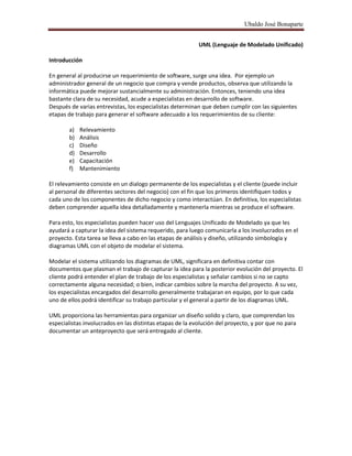 Ubaldo José Bonaparte
UML (Lenguaje de Modelado Unificado)
Introducción
En general al producirse un requerimiento de software, surge una idea. Por ejemplo un
administrador general de un negocio que compra y vende productos, observa que utilizando la
informática puede mejorar sustancialmente su administración. Entonces, teniendo una idea
bastante clara de su necesidad, acude a especialistas en desarrollo de software.
Después de varias entrevistas, los especialistas determinan que deben cumplir con las siguientes
etapas de trabajo para generar el software adecuado a los requerimientos de su cliente:
a) Relevamiento
b) Análisis
c) Diseño
d) Desarrollo
e) Capacitación
f) Mantenimiento
El relevamiento consiste en un dialogo permanente de los especialistas y el cliente (puede incluir
al personal de diferentes sectores del negocio) con el fin que los primeros identifiquen todos y
cada uno de los componentes de dicho negocio y como interactúan. En definitiva, los especialistas
deben comprender aquella idea detalladamente y mantenerla mientras se produce el software.
Para esto, los especialistas pueden hacer uso del Lenguajes Unificado de Modelado ya que les
ayudará a capturar la idea del sistema requerido, para luego comunicarla a los involucrados en el
proyecto. Esta tarea se lleva a cabo en las etapas de análisis y diseño, utilizando simbología y
diagramas UML con el objeto de modelar el sistema.
Modelar el sistema utilizando los diagramas de UML, significara en definitiva contar con
documentos que plasman el trabajo de capturar la idea para la posterior evolución del proyecto. El
cliente podrá entender el plan de trabajo de los especialistas y señalar cambios si no se capto
correctamente alguna necesidad; o bien, indicar cambios sobre la marcha del proyecto. A su vez,
los especialistas encargados del desarrollo generalmente trabajaran en equipo, por lo que cada
uno de ellos podrá identificar su trabajo particular y el general a partir de los diagramas UML.
UML proporciona las herramientas para organizar un diseño solido y claro, que comprendan los
especialistas involucrados en las distintas etapas de la evolución del proyecto, y por que no para
documentar un anteproyecto que será entregado al cliente.
 