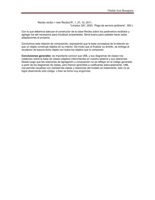 Ubaldo José Bonaparte
Recibo recibo = new Recibo(‗R‘, 1, 27, 10, 2011,
"Limpituc SA", 2023, ―Pago de servicio jardineria‖, 350 );
Con lo que debemos adecuar el constructor de la clase Recibo sobre los parámetros recibidos y
agregar los set necesarios para inicializar propiedades. Seria bueno para ustedes hacer estas
adaptaciones al proyecto.
Concluimos esta relación de composición, expresando que la base conceptual de la relación es
que un objeto construye objetos en su interior. De modo que al finalizar su ámbito, se entrega al
recolector de basura dicho objeto con todos los objetos que lo componen.
Conclusiones generales: es importante concluir que UML y sus diagramas de clases nos
colaboran sobre la base de clases (objetos) intervinientes en nuestro sistema y sus relaciones.
Desde luego que las relaciones de agregación y composición no se reflejan en el código generado
a partir de los diagramas de clases, pero hemos aprendido a codificarlas adecuadamente. UML
nos permite visualizar con claridad las clases y relaciones del modelo en tratamiento, esto no se
logra observando solo código, o bien se torna muy engorroso.
 