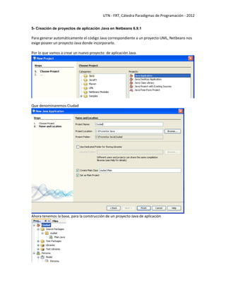 UTN - FRT, Cátedra Paradigmas de Programación - 2012
5- Creación de proyectos de aplicación Java en Netbeans 6.9.1
Para generar automáticamente el código Java correspondiente a un proyecto UML, Netbeans nos
exige poseer un proyecto Java donde incorporarlo.
Por lo que vamos a crear un nuevo proyecto de aplicación Java.
Que denominaremos Ciudad
Ahora tenemos la base, para la construcción de un proyecto Java de aplicación
 