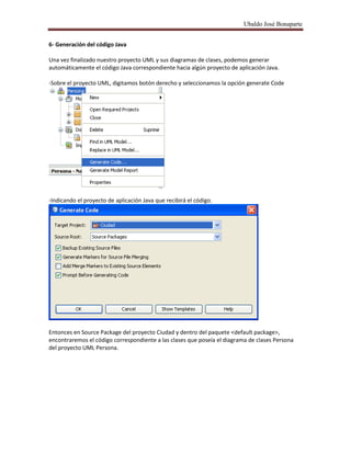 Ubaldo José Bonaparte
6- Generación del código Java
Una vez finalizado nuestro proyecto UML y sus diagramas de clases, podemos generar
automáticamente el código Java correspondiente hacia algún proyecto de aplicación Java.
-Sobre el proyecto UML, digitamos botón derecho y seleccionamos la opción generate Code
-Indicando el proyecto de aplicación Java que recibirá el código.
Entonces en Source Package del proyecto Ciudad y dentro del paquete <default package>,
encontraremos el código correspondiente a las clases que poseía el diagrama de clases Persona
del proyecto UML Persona.
 