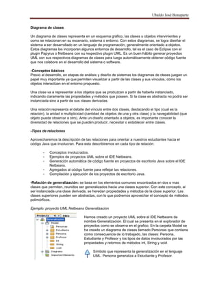 Ubaldo José Bonaparte
Diagrama de clases
Un diagrama de clases representa en un esquema gráfico, las clases u objetos intervinientes y
como se relacionan en su escenario, sistema o entorno. Con estos diagramas, se logra diseñar el
sistema a ser desarrollado en un lenguaje de programación, generalmente orientado a objetos.
Estos diagramas los incorporan algunos entornos de desarrollo, tal es el caso de Eclipse con el
plugin Papyrus o Netbeans con su respectivo plugin UML. Es un buen hábito generar proyectos
UML con sus respectivos diagramas de clases para luego automáticamente obtener código fuente
que nos colabore en el desarrollo del sistema o software.
-Conceptos básicos
Previo al desarrollo, en etapas de análisis y diseño de sistemas los diagramas de clases juegan un
papel muy importante ya que permiten visualizar a partir de las clases y sus vínculos, como los
objetos interactúan en el entorno propuesto.
Una clase va a representar a los objetos que se produzcan a partir de haberla instanciado,
indicando claramente las propiedades y métodos que poseen. Si la clase es abstracta no podrá ser
instanciada sino a partir de sus clases derivadas.
Una relación representa el detalle del vínculo entre dos clases, destacando el tipo (cual es la
relación), la aridad o multiplicidad (cantidad de objetos de una y otra clase) y la navegabilidad (que
objeto puede observar a otro). Ante un diseño orientado a objetos, es importante conocer la
diversidad de relaciones que se pueden producir, necesitar o establecer entre clases.
-Tipos de relaciones
Aprovecharemos la descripción de las relaciones para orientar a nuestros estudiantes hacia el
código Java que involucran. Para esto describiremos en cada tipo de relación:
- Conceptos involucrados.
- Ejemplos de proyectos UML sobre el IDE Netbeans.
- Generación automática de código fuente en proyectos de escritorio Java sobre el IDE
Netbeans.
- Agregados al código fuente para reflejar las relaciones.
- Compilación y ejecución de los proyectos de escritorio Java.
-Relación de generalización: se basa en los elementos comunes encontrados en dos o mas
clases que permiten, reunidos ser generalizados hacia una clases superior. Con este concepto, al
ser instanciada una clase derivada, se heredan propiedades y métodos de la clase superior. Las
clases superiores pueden ser abstractas, con lo que podremos aprovechar el concepto de métodos
polimórficos.
Ejemplo: proyecto UML Netbeans Generalizacion
Hemos creado un proyecto UML sobre el IDE Netbeans de
nombre Generalizacion. El cual se presenta en el explorador de
proyectos como se observa en el grafico. En la carpeta Model se
ha creado un diagrama de clases llamado Personas que contiene
como consecuencia de lo trabajado, las clases: Persona,
Estudiante y Profesor y los tipos de datos involucrados por las
propiedades y retornos de métodos int, String y void.
Símbolo que representa la generalización en el lenguaje
UML. Persona generaliza a Estudiante y Profesor.
 