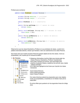 UTN - FRT, Cátedra Paradigmas de Programación - 2012
Profesor.java (contiene)
Observamos que las clases Estudiante y Profesor en sus prototipos de clases, a partir de la
palabra reservada extends, indican que heredan o bien son extensiones de la clase Persona.
Que hacer para que nuestro proyecto Personas genere objetos de las tres clases, mute sus
propiedades y las muestre por la consola de salida?
0 1) Debemos informarles al archivo Main.java donde están las
Clases Persona, Estudiante y Profesor importándolas.
Para poder importar los archivos .java hacia Main.java
creamos el paquete Clases y copiamos los archivos .java. desde
1 <default package>.
2) En Main.java agregamos las líneas que importan las clases
necesarias.
import Clases.Persona;
import Clases.Estudiante;
import Clases.Profesor;
Con estas directivas estaremos preparados para crear objetos
mutar sus propiedades y mostrarlas en el método main() de la
clase Main.
El archivo Main.java quedaría con las siguientes líneas de código
Java:
 