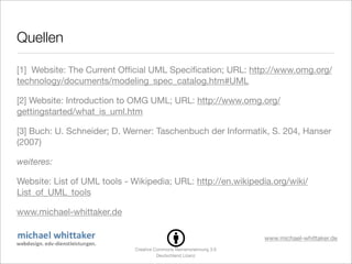 Quellen

[1] Website: The Current Ofﬁcial UML Speciﬁcation; URL: http://www.omg.org/
technology/documents/modeling_spec_catalog.htm#UML

[2] Website: Introduction to OMG UML; URL: http://www.omg.org/
gettingstarted/what_is_uml.htm

[3] Buch: U. Schneider; D. Werner: Taschenbuch der Informatik, S. 204, Hanser
(2007)

weiteres:

Website: List of UML tools - Wikipedia; URL: http://en.wikipedia.org/wiki/
List_of_UML_tools

www.michael-whittaker.de

                                                                   www.michael-whittaker.de
                              Creative Commons Namensnennung 3.0
                                        Deutschland Lizenz
 