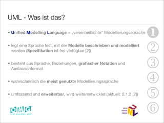 UML - Was ist das?

• Uniﬁed Modelling Language = „vereinheitlichte“ Modellierungssprache
                                                                          
• legt eine Sprache fest, mit der Modelle beschrieben und modelliert
  werden (Speziﬁkation ist frei verfügbar [2])                            2
• besteht aus Sprache, Beziehungen, graﬁscher Notation und
  Austauschformat                                                         3
• wahrscheinlich die meist genutzte Modellierungssprache                  4
• umfassend und erweiterbar, wird weiterentwicklet (aktuell: 2.1.2 [2])
                                                                          5
                                                                          6
 