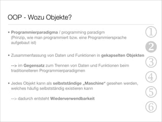 OOP - Wozu Objekte?

• Programmierparadigma / programming paradigm
  (Prinzip, wie man programmiert bzw. eine Programmiersprache       1
                                                                    
  aufgebaut ist)


• Zusammenfassung von Daten und Funktionen in gekapselten Objekten

 --> im Gegensatz zum Trennen von Daten und Funktionen beim
 traditionelleren Programmierparadigmen
                                                                    3
• Jedes Objekt kann als selbstständige „Maschine“ gesehen werden,
                                                                    4
                                                                    5
  welches häuﬁg selbstständig existieren kann

 --> dadurch entsteht Wiederverwendbarkeit


                                                                    6
 