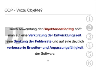 „
OOP - Wozu Objekte?

                                                    1
  Durch Anwendung der Objektorientierung hofft      
 man auf eine Verkürzung der Entwicklungszeit,
eine Senkung der Fehlerrate und auf eine deutlich
                                                    3
 verbesserte Erweiter- und Anpassungsfähigkeit      4
                  der Software.
                                                    5
                                                    6
                         [3]
 