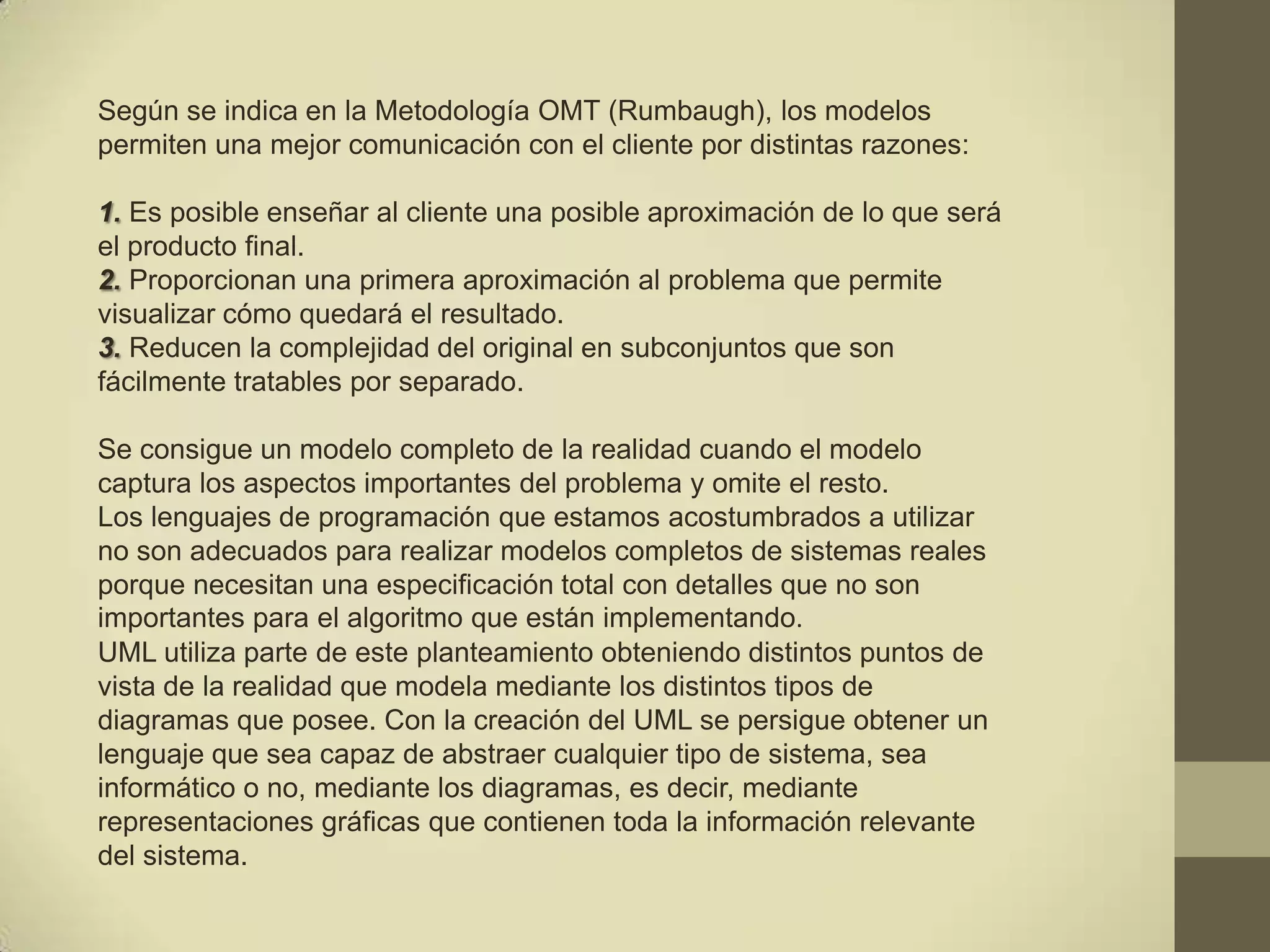 Según se indica en la Metodología OMT (Rumbaugh), los modelos
permiten una mejor comunicación con el cliente por distintas razones:

1. Es posible enseñar al cliente una posible aproximación de lo que será
el producto final.
2. Proporcionan una primera aproximación al problema que permite
visualizar cómo quedará el resultado.
3. Reducen la complejidad del original en subconjuntos que son
fácilmente tratables por separado.

Se consigue un modelo completo de la realidad cuando el modelo
captura los aspectos importantes del problema y omite el resto.
Los lenguajes de programación que estamos acostumbrados a utilizar
no son adecuados para realizar modelos completos de sistemas reales
porque necesitan una especificación total con detalles que no son
importantes para el algoritmo que están implementando.
UML utiliza parte de este planteamiento obteniendo distintos puntos de
vista de la realidad que modela mediante los distintos tipos de
diagramas que posee. Con la creación del UML se persigue obtener un
lenguaje que sea capaz de abstraer cualquier tipo de sistema, sea
informático o no, mediante los diagramas, es decir, mediante
representaciones gráficas que contienen toda la información relevante
del sistema.
 