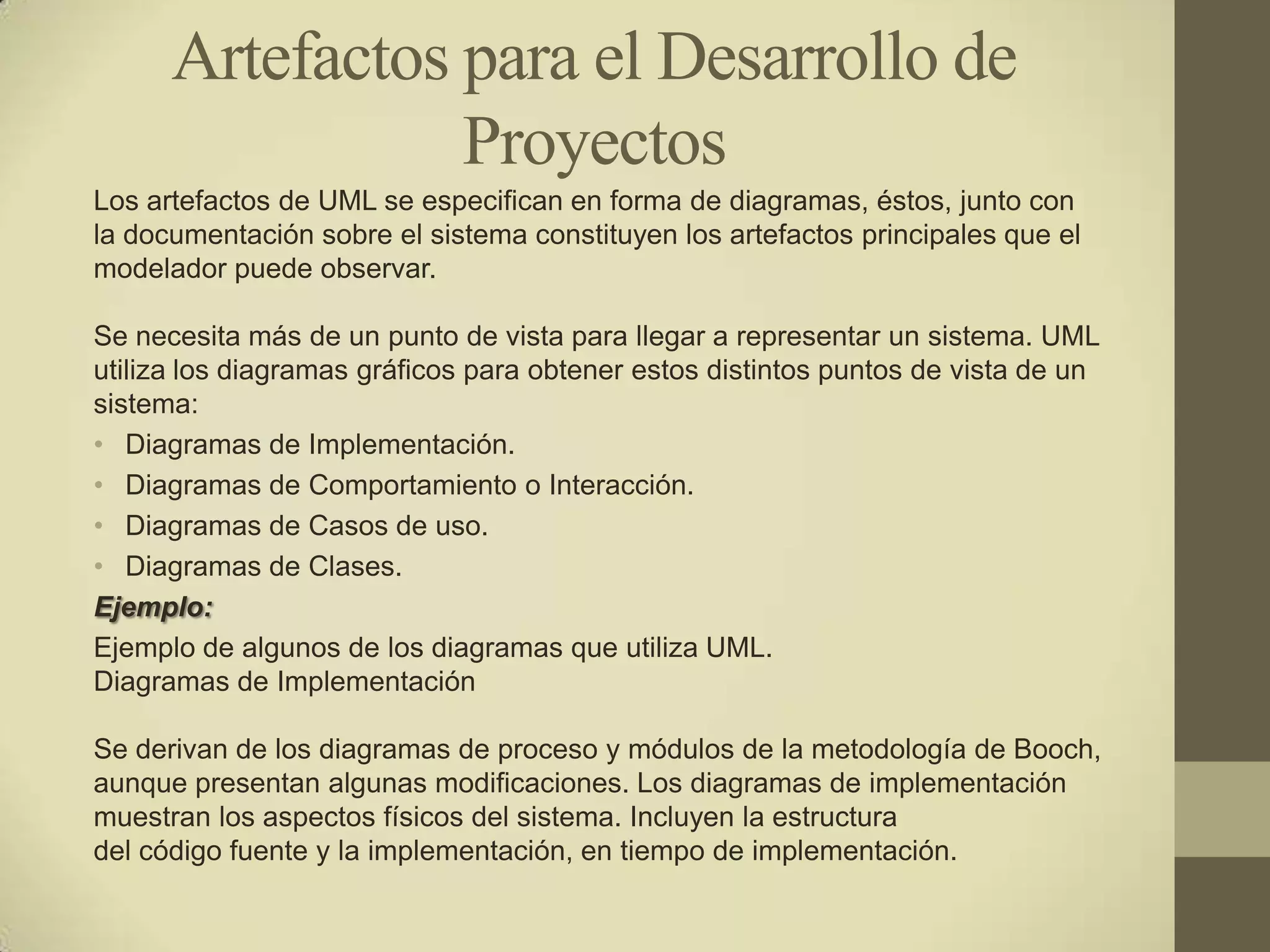 Artefactos para el Desarrollo de
                 Proyectos
Los artefactos de UML se especifican en forma de diagramas, éstos, junto con
la documentación sobre el sistema constituyen los artefactos principales que el
modelador puede observar.

Se necesita más de un punto de vista para llegar a representar un sistema. UML
utiliza los diagramas gráficos para obtener estos distintos puntos de vista de un
sistema:
• Diagramas de Implementación.
• Diagramas de Comportamiento o Interacción.
• Diagramas de Casos de uso.
• Diagramas de Clases.
Ejemplo:
Ejemplo de algunos de los diagramas que utiliza UML.
Diagramas de Implementación

Se derivan de los diagramas de proceso y módulos de la metodología de Booch,
aunque presentan algunas modificaciones. Los diagramas de implementación
muestran los aspectos físicos del sistema. Incluyen la estructura
del código fuente y la implementación, en tiempo de implementación.
 