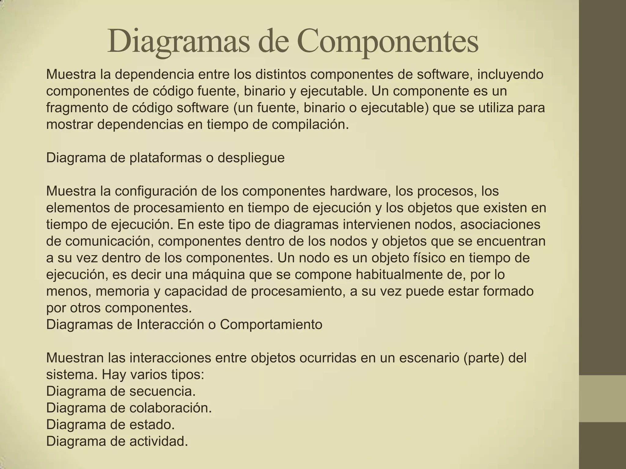 Diagramas de Componentes
Muestra la dependencia entre los distintos componentes de software, incluyendo
componentes de código fuente, binario y ejecutable. Un componente es un
fragmento de código software (un fuente, binario o ejecutable) que se utiliza para
mostrar dependencias en tiempo de compilación.

Diagrama de plataformas o despliegue

Muestra la configuración de los componentes hardware, los procesos, los
elementos de procesamiento en tiempo de ejecución y los objetos que existen en
tiempo de ejecución. En este tipo de diagramas intervienen nodos, asociaciones
de comunicación, componentes dentro de los nodos y objetos que se encuentran
a su vez dentro de los componentes. Un nodo es un objeto físico en tiempo de
ejecución, es decir una máquina que se compone habitualmente de, por lo
menos, memoria y capacidad de procesamiento, a su vez puede estar formado
por otros componentes.
Diagramas de Interacción o Comportamiento

Muestran las interacciones entre objetos ocurridas en un escenario (parte) del
sistema. Hay varios tipos:
Diagrama de secuencia.
Diagrama de colaboración.
Diagrama de estado.
Diagrama de actividad.
 