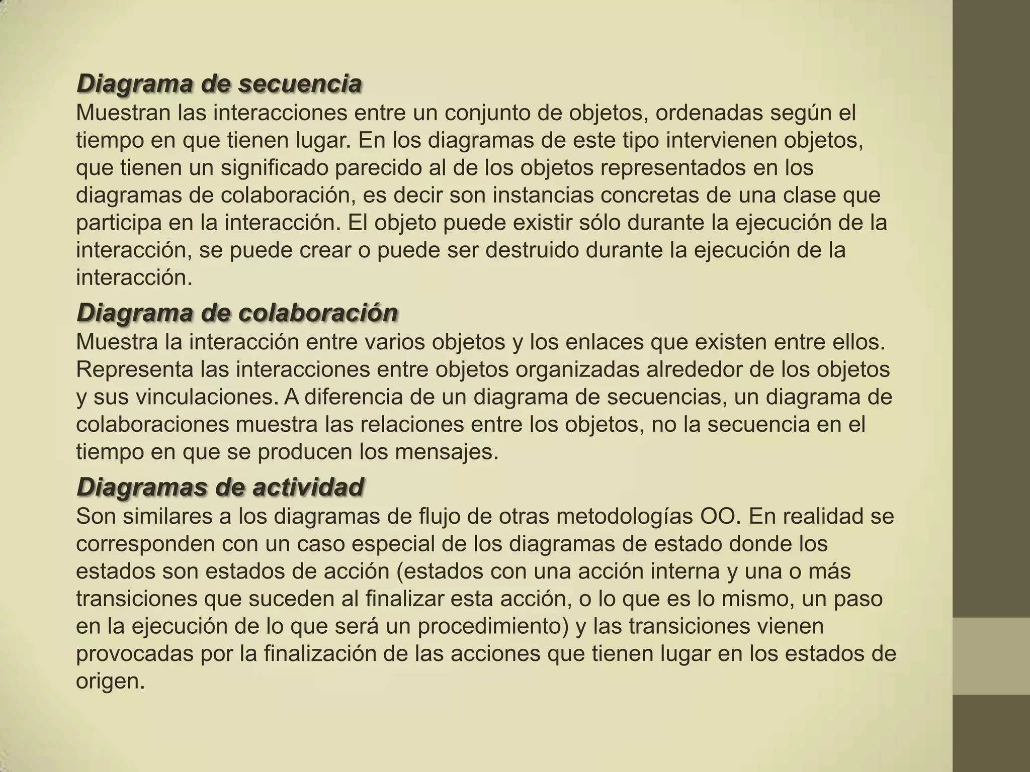 Diagrama de secuencia
Muestran las interacciones entre un conjunto de objetos, ordenadas según el
tiempo en que tienen lugar. En los diagramas de este tipo intervienen objetos,
que tienen un significado parecido al de los objetos representados en los
diagramas de colaboración, es decir son instancias concretas de una clase que
participa en la interacción. El objeto puede existir sólo durante la ejecución de la
interacción, se puede crear o puede ser destruido durante la ejecución de la
interacción.
Diagrama de colaboración
Muestra la interacción entre varios objetos y los enlaces que existen entre ellos.
Representa las interacciones entre objetos organizadas alrededor de los objetos
y sus vinculaciones. A diferencia de un diagrama de secuencias, un diagrama de
colaboraciones muestra las relaciones entre los objetos, no la secuencia en el
tiempo en que se producen los mensajes.
Diagramas de actividad
Son similares a los diagramas de flujo de otras metodologías OO. En realidad se
corresponden con un caso especial de los diagramas de estado donde los
estados son estados de acción (estados con una acción interna y una o más
transiciones que suceden al finalizar esta acción, o lo que es lo mismo, un paso
en la ejecución de lo que será un procedimiento) y las transiciones vienen
provocadas por la finalización de las acciones que tienen lugar en los estados de
origen.
 