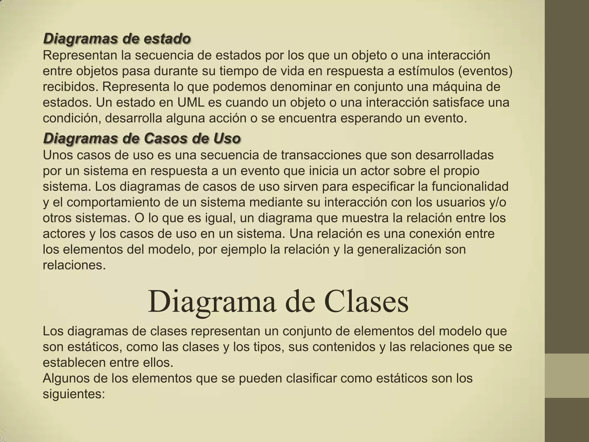 Diagramas de estado
Representan la secuencia de estados por los que un objeto o una interacción
entre objetos pasa durante su tiempo de vida en respuesta a estímulos (eventos)
recibidos. Representa lo que podemos denominar en conjunto una máquina de
estados. Un estado en UML es cuando un objeto o una interacción satisface una
condición, desarrolla alguna acción o se encuentra esperando un evento.
Diagramas de Casos de Uso
Unos casos de uso es una secuencia de transacciones que son desarrolladas
por un sistema en respuesta a un evento que inicia un actor sobre el propio
sistema. Los diagramas de casos de uso sirven para especificar la funcionalidad
y el comportamiento de un sistema mediante su interacción con los usuarios y/o
otros sistemas. O lo que es igual, un diagrama que muestra la relación entre los
actores y los casos de uso en un sistema. Una relación es una conexión entre
los elementos del modelo, por ejemplo la relación y la generalización son
relaciones.


                  Diagrama de Clases
Los diagramas de clases representan un conjunto de elementos del modelo que
son estáticos, como las clases y los tipos, sus contenidos y las relaciones que se
establecen entre ellos.
Algunos de los elementos que se pueden clasificar como estáticos son los
siguientes:
 