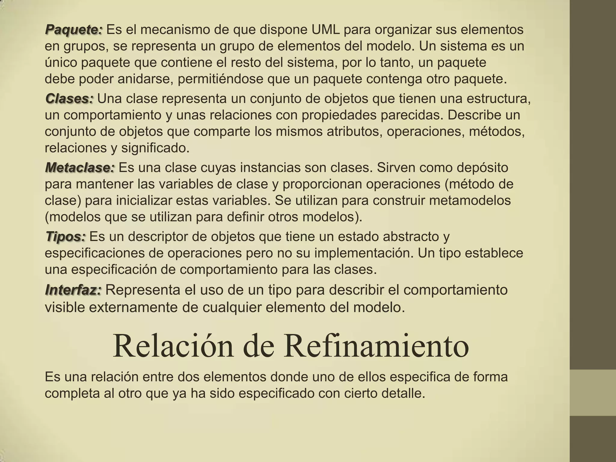 Paquete: Es el mecanismo de que dispone UML para organizar sus elementos
en grupos, se representa un grupo de elementos del modelo. Un sistema es un
único paquete que contiene el resto del sistema, por lo tanto, un paquete
debe poder anidarse, permitiéndose que un paquete contenga otro paquete.
Clases: Una clase representa un conjunto de objetos que tienen una estructura,
un comportamiento y unas relaciones con propiedades parecidas. Describe un
conjunto de objetos que comparte los mismos atributos, operaciones, métodos,
relaciones y significado.
Metaclase: Es una clase cuyas instancias son clases. Sirven como depósito
para mantener las variables de clase y proporcionan operaciones (método de
clase) para inicializar estas variables. Se utilizan para construir metamodelos
(modelos que se utilizan para definir otros modelos).
Tipos: Es un descriptor de objetos que tiene un estado abstracto y
especificaciones de operaciones pero no su implementación. Un tipo establece
una especificación de comportamiento para las clases.
Interfaz: Representa el uso de un tipo para describir el comportamiento
visible externamente de cualquier elemento del modelo.


           Relación de Refinamiento
Es una relación entre dos elementos donde uno de ellos especifica de forma
completa al otro que ya ha sido especificado con cierto detalle.
 