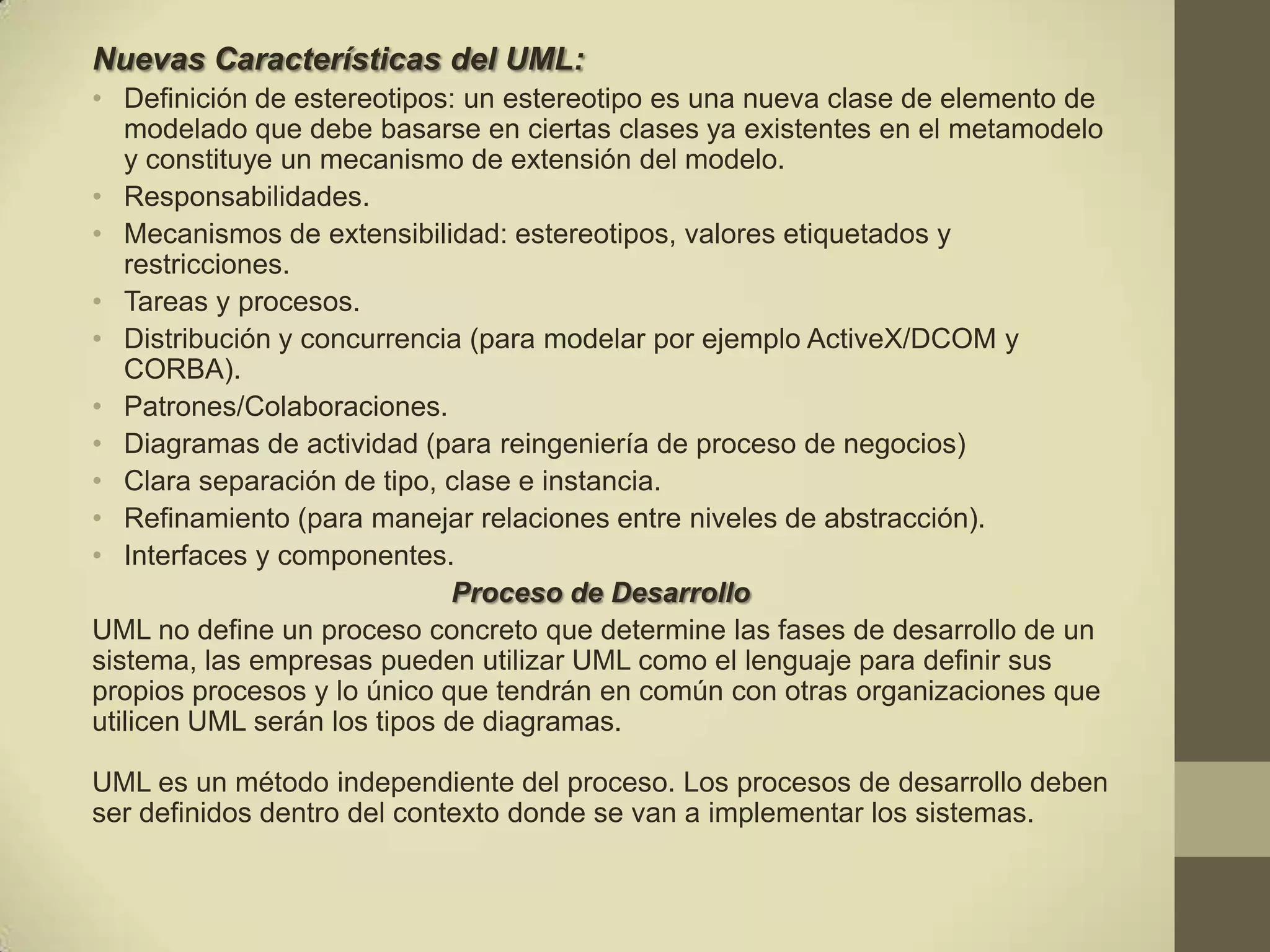 Nuevas Características del UML:
• Definición de estereotipos: un estereotipo es una nueva clase de elemento de
   modelado que debe basarse en ciertas clases ya existentes en el metamodelo
   y constituye un mecanismo de extensión del modelo.
• Responsabilidades.
• Mecanismos de extensibilidad: estereotipos, valores etiquetados y
   restricciones.
• Tareas y procesos.
• Distribución y concurrencia (para modelar por ejemplo ActiveX/DCOM y
   CORBA).
• Patrones/Colaboraciones.
• Diagramas de actividad (para reingeniería de proceso de negocios)
• Clara separación de tipo, clase e instancia.
• Refinamiento (para manejar relaciones entre niveles de abstracción).
• Interfaces y componentes.
                             Proceso de Desarrollo
UML no define un proceso concreto que determine las fases de desarrollo de un
sistema, las empresas pueden utilizar UML como el lenguaje para definir sus
propios procesos y lo único que tendrán en común con otras organizaciones que
utilicen UML serán los tipos de diagramas.

UML es un método independiente del proceso. Los procesos de desarrollo deben
ser definidos dentro del contexto donde se van a implementar los sistemas.
 