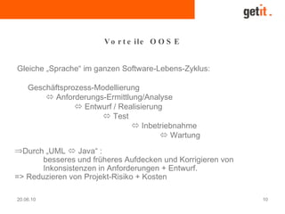 20.06.10 10
Vo r t e ile O O S E
Gleiche „Sprache“ im ganzen Software-Lebens-Zyklus:
Geschäftsprozess-Modellierung
 Anforderungs-Ermittlung/Analyse
 Entwurf / Realisierung
 Test
 Inbetriebnahme
 Wartung
⇒Durch „UML  Java“ :
besseres und früheres Aufdecken und Korrigieren von
Inkonsistenzen in Anforderungen + Entwurf.
=> Reduzieren von Projekt-Risiko + Kosten
 