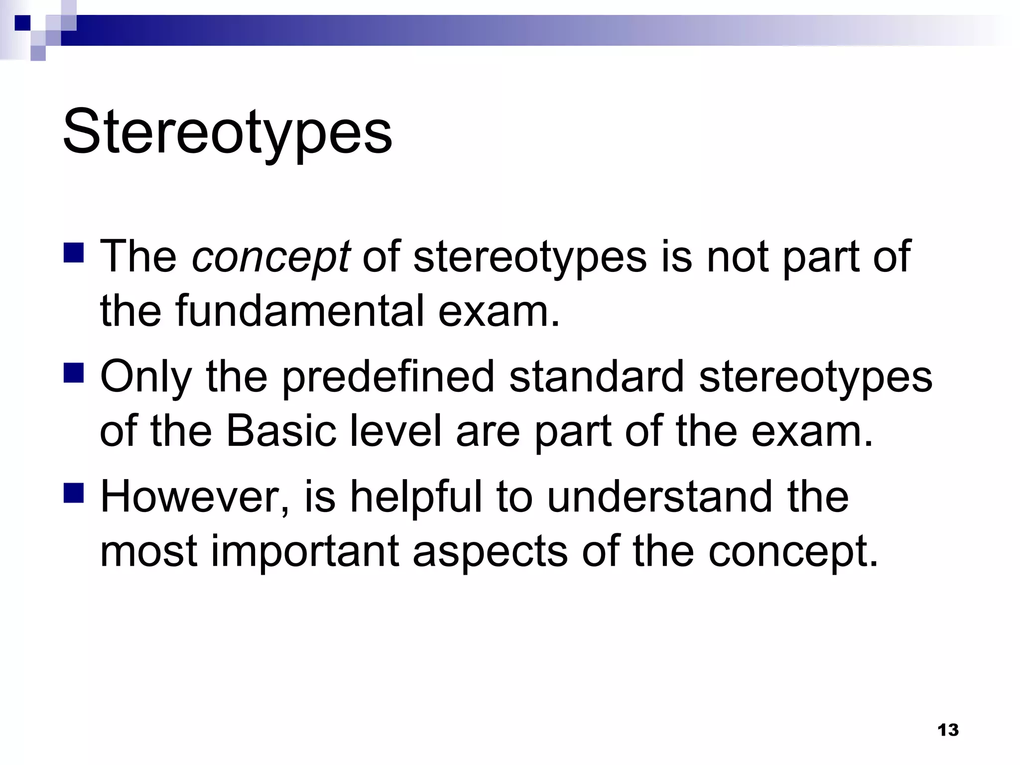 Stereotypes The  concept  of stereotypes is not part of the fundamental exam. Only the predefined standard stereotypes of the Basic level are part of the exam. However, is helpful to understand the most important aspects of the concept. 