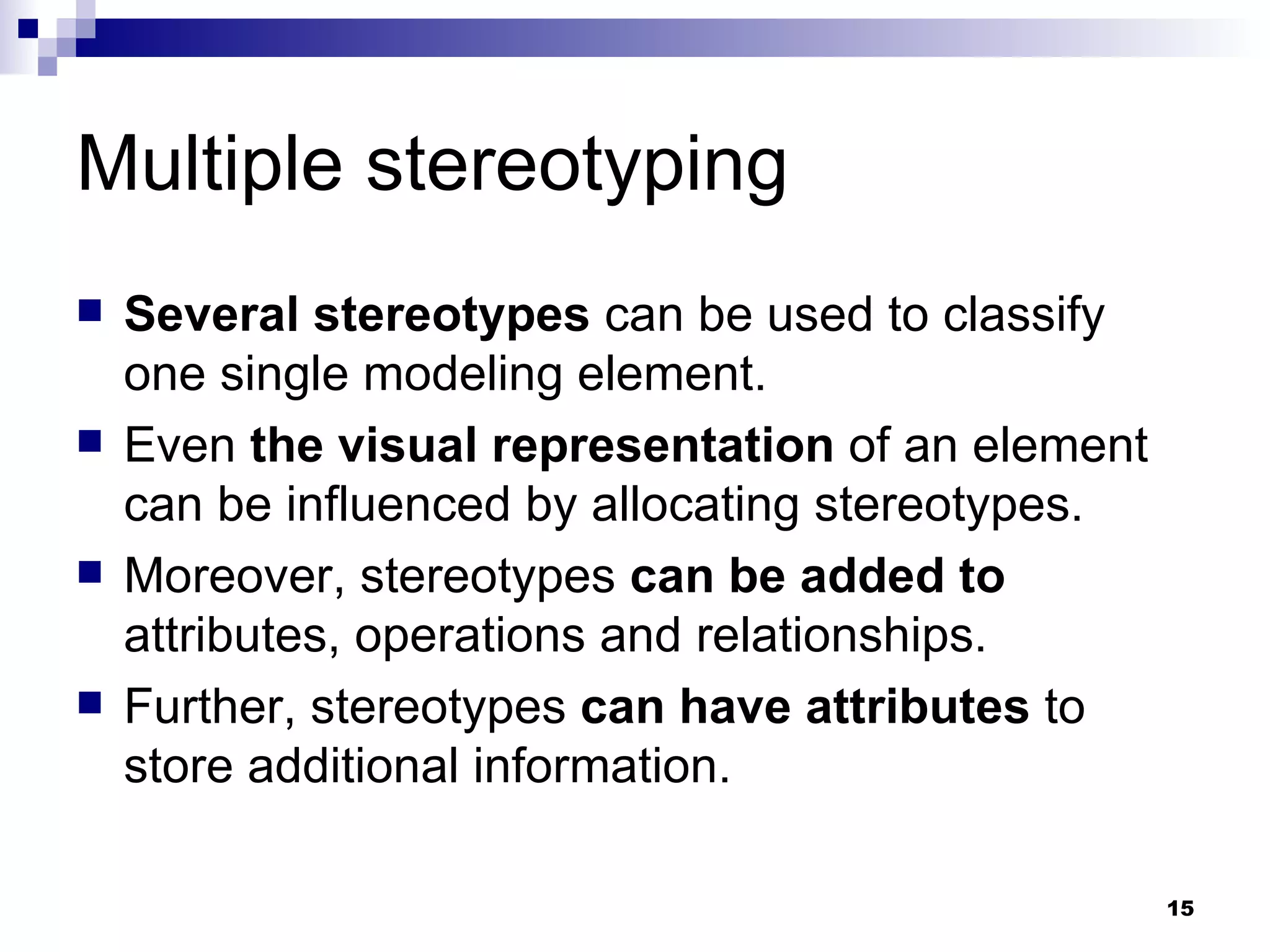 Multiple stereotyping Several stereotypes  can be used to classify one single modeling element. Even  the visual representation  of an element can be influenced by allocating stereotypes. Moreover, stereotypes  can be added to  attributes, operations and relationships. Further, stereotypes  can have attributes  to store additional information. 