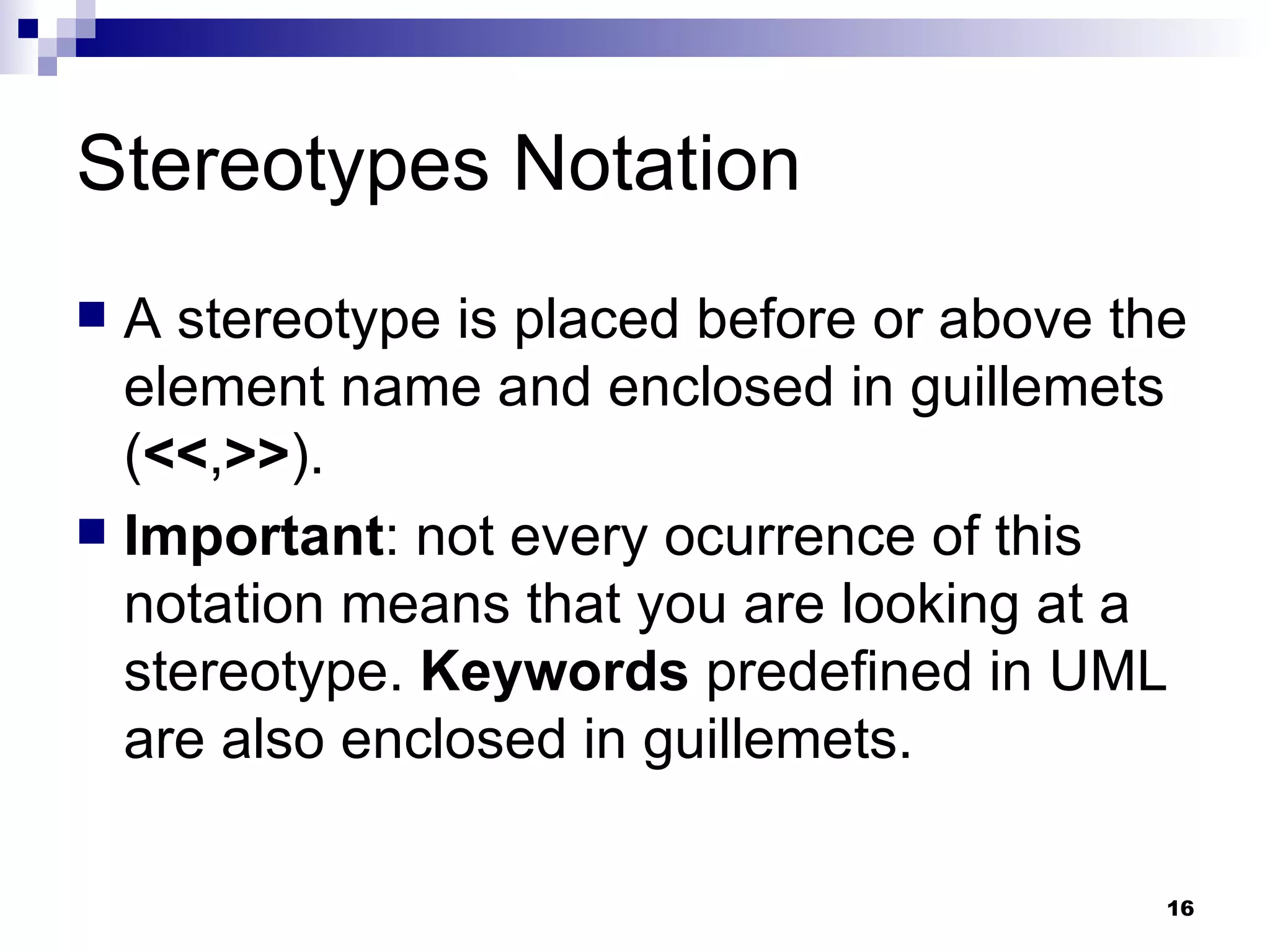 Stereotypes Notation A stereotype is placed before or above the element name and enclosed in guillemets ( << , >> ). Important : not every ocurrence of this notation means that you are looking at a stereotype.  Keywords  predefined in UML are also enclosed in guillemets. 
