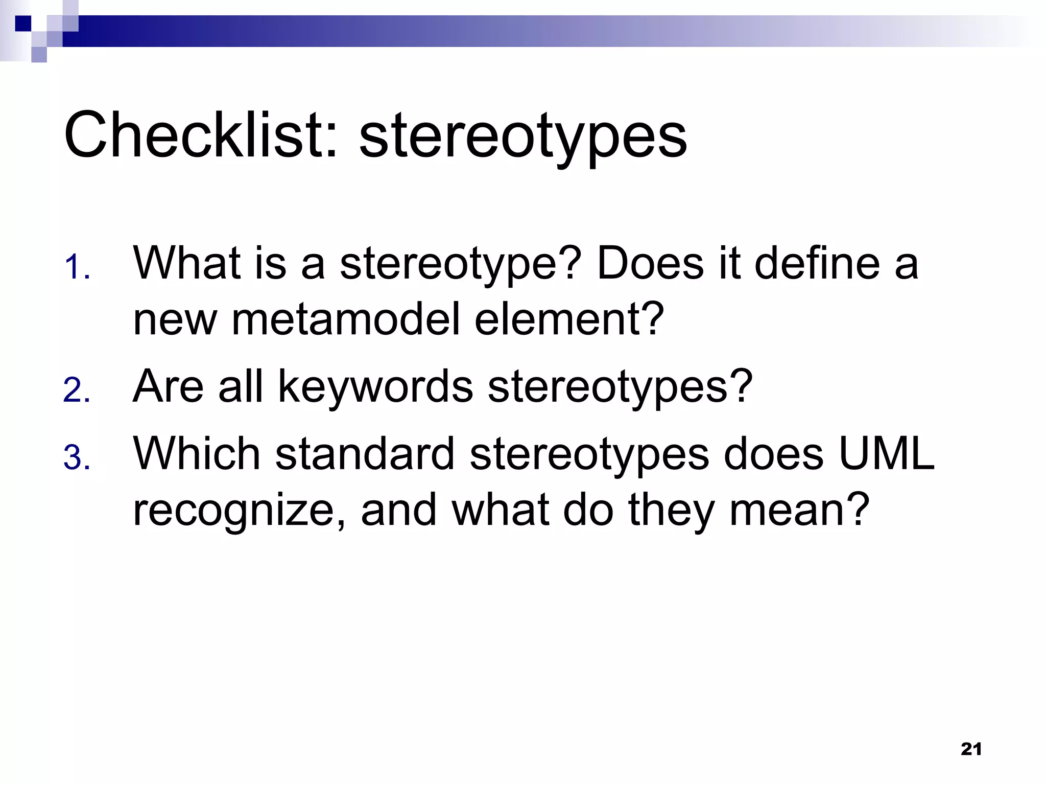 Checklist: stereotypes What is a stereotype? Does it define a new metamodel element? Are all keywords stereotypes? Which standard stereotypes does UML recognize, and what do they mean? 