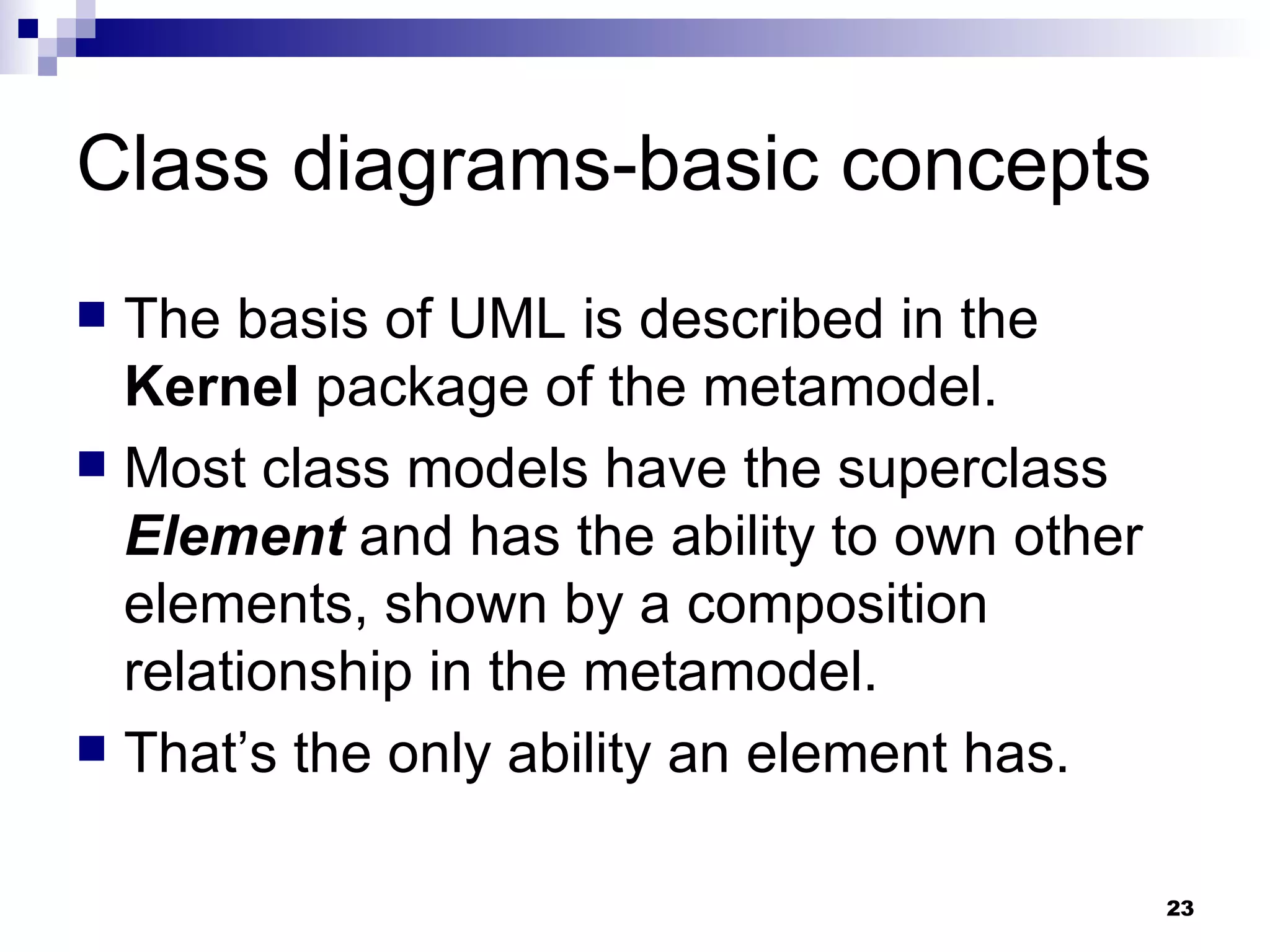 Class diagrams-basic concepts The basis of UML is described in the  Kernel  package of the metamodel. Most class models have the superclass  Element  and has the ability to own other elements, shown by a composition relationship in the metamodel. That’s the only ability an element has. 