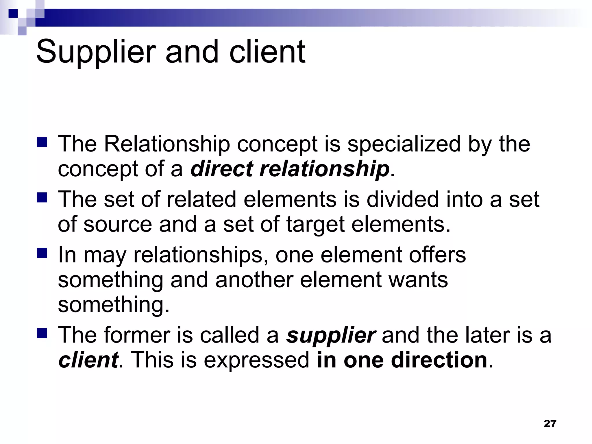 Supplier and client The Relationship concept is specialized by the concept of a  direct relationship . The set of related elements is divided into a set of source and a set of target elements. In may relationships, one element offers something and another element wants something. The former is called a  supplier  and the later is a  client . This is expressed  in one direction . 