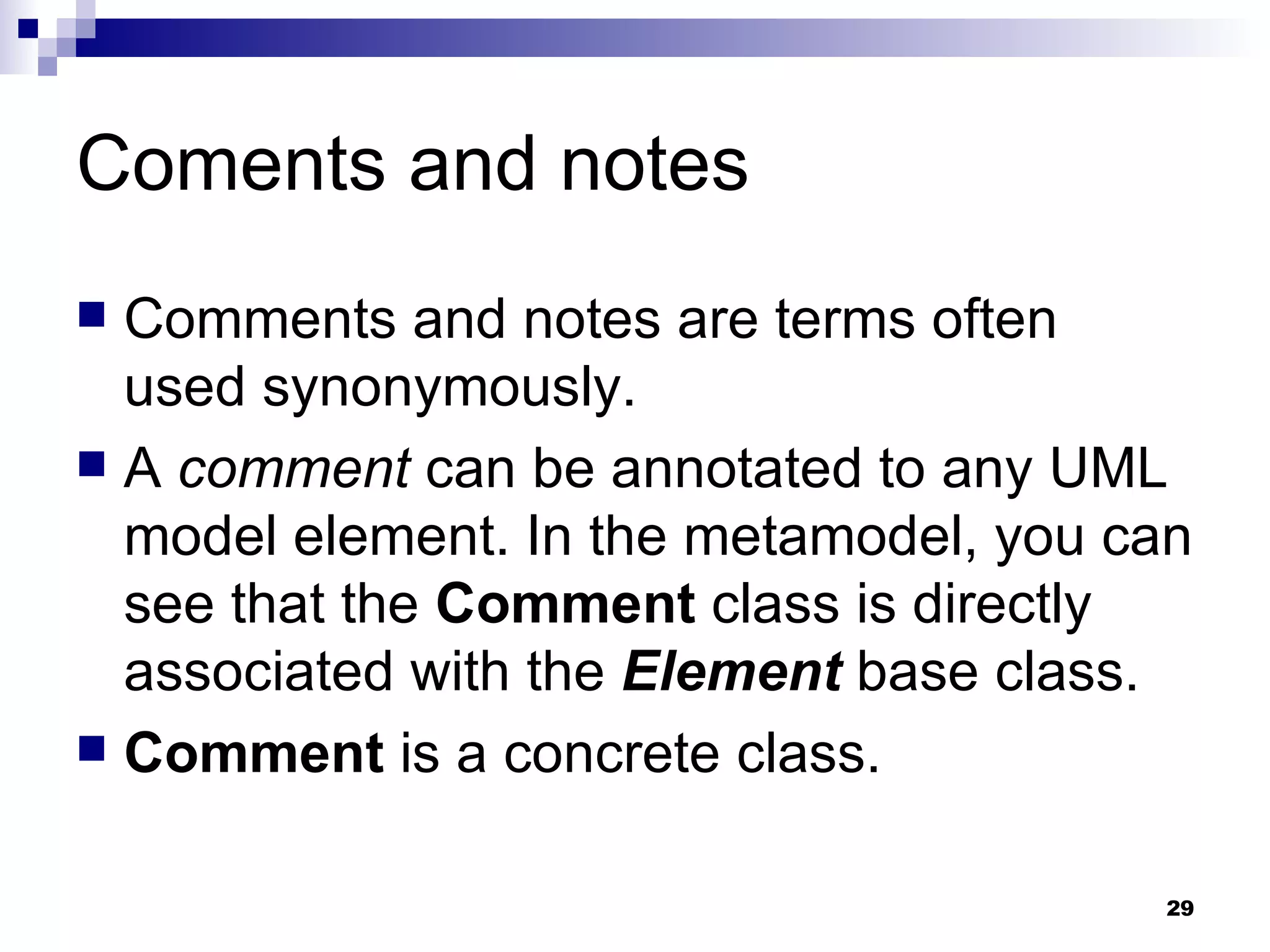Coments and notes Comments and notes are terms often used synonymously. A  comment  can be annotated to any UML model element. In the metamodel, you can see that the  Comment  class is directly associated with the  Element  base class. Comment  is a concrete class. 