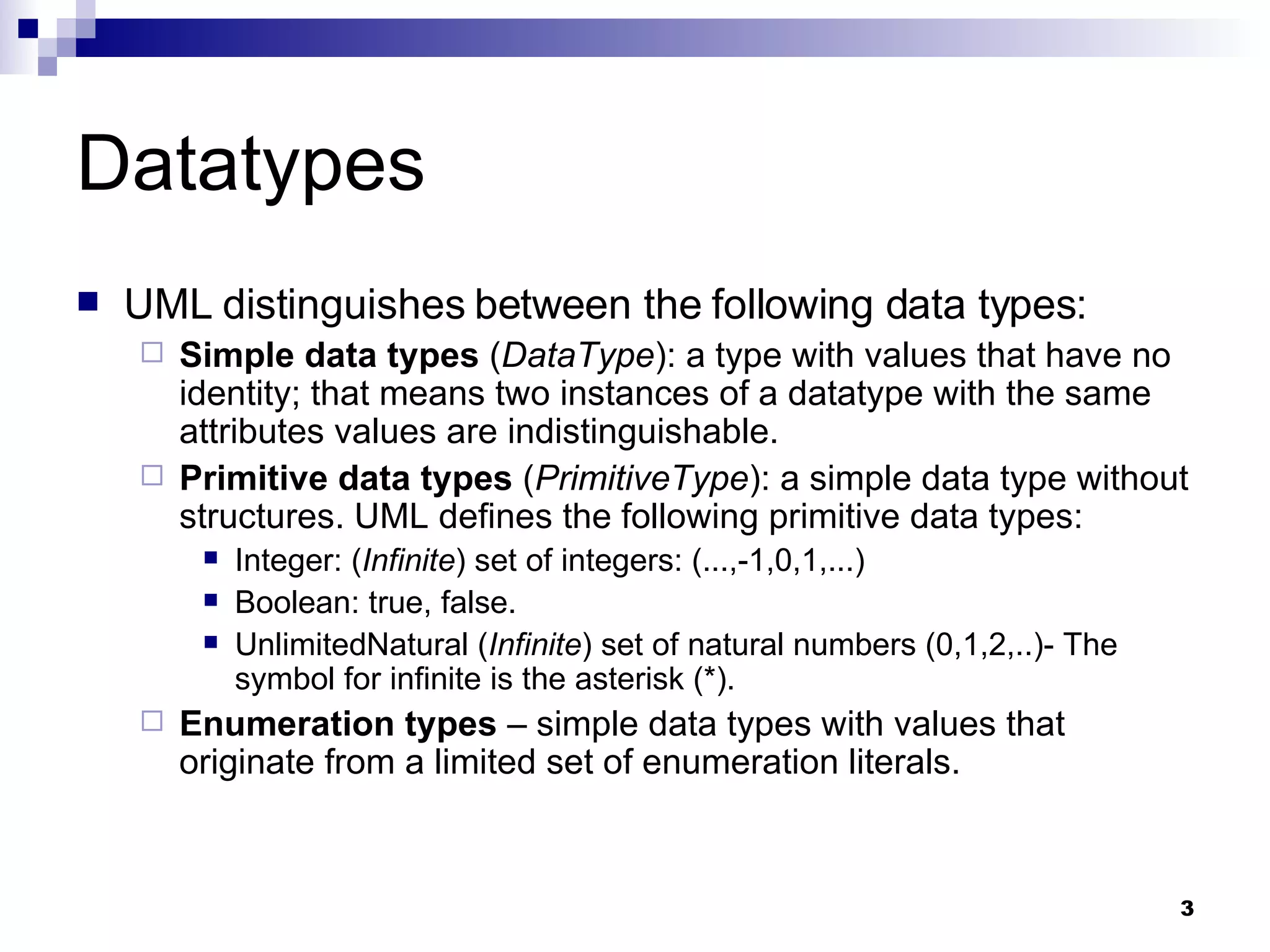 Datatypes UML distinguishes between the following data types: Simple data types  ( DataType ): a type with values that have no identity; that means two instances of a datatype with the same attributes values are indistinguishable. Primitive data types  ( PrimitiveType ): a simple data type without structures. UML defines the following primitive data types: Integer: ( Infinite ) set of integers: (...,-1,0,1,...) Boolean: true, false. UnlimitedNatural ( Infinite ) set of natural numbers (0,1,2,..)- The symbol for infinite is the asterisk (*). Enumeration types  – simple data types with values that originate from a limited set of enumeration literals. 
