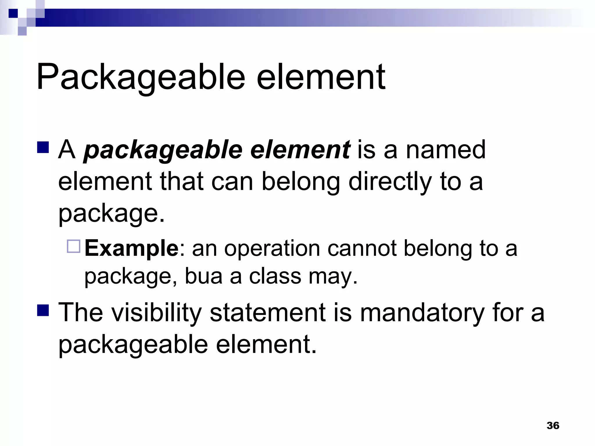 Packageable element A  packageable element  is a named element that can belong directly to a package. Example : an operation cannot belong to a package, bua a class may. The visibility statement is mandatory for a packageable element. 