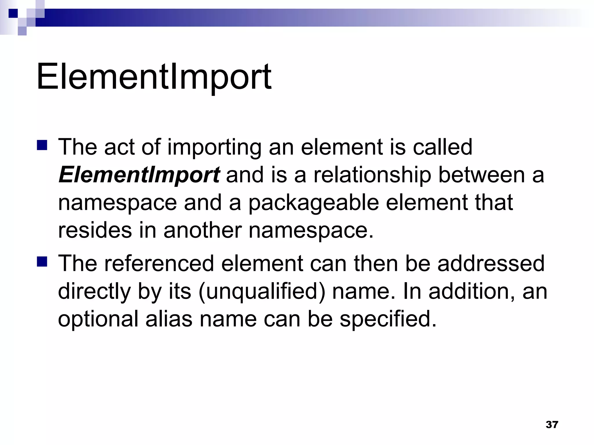 ElementImport The act of importing an element is called  ElementImport  and is a relationship between a namespace and a packageable element that resides in another namespace. The referenced element can then be addressed directly by its (unqualified) name. In addition, an optional alias name can be specified. 