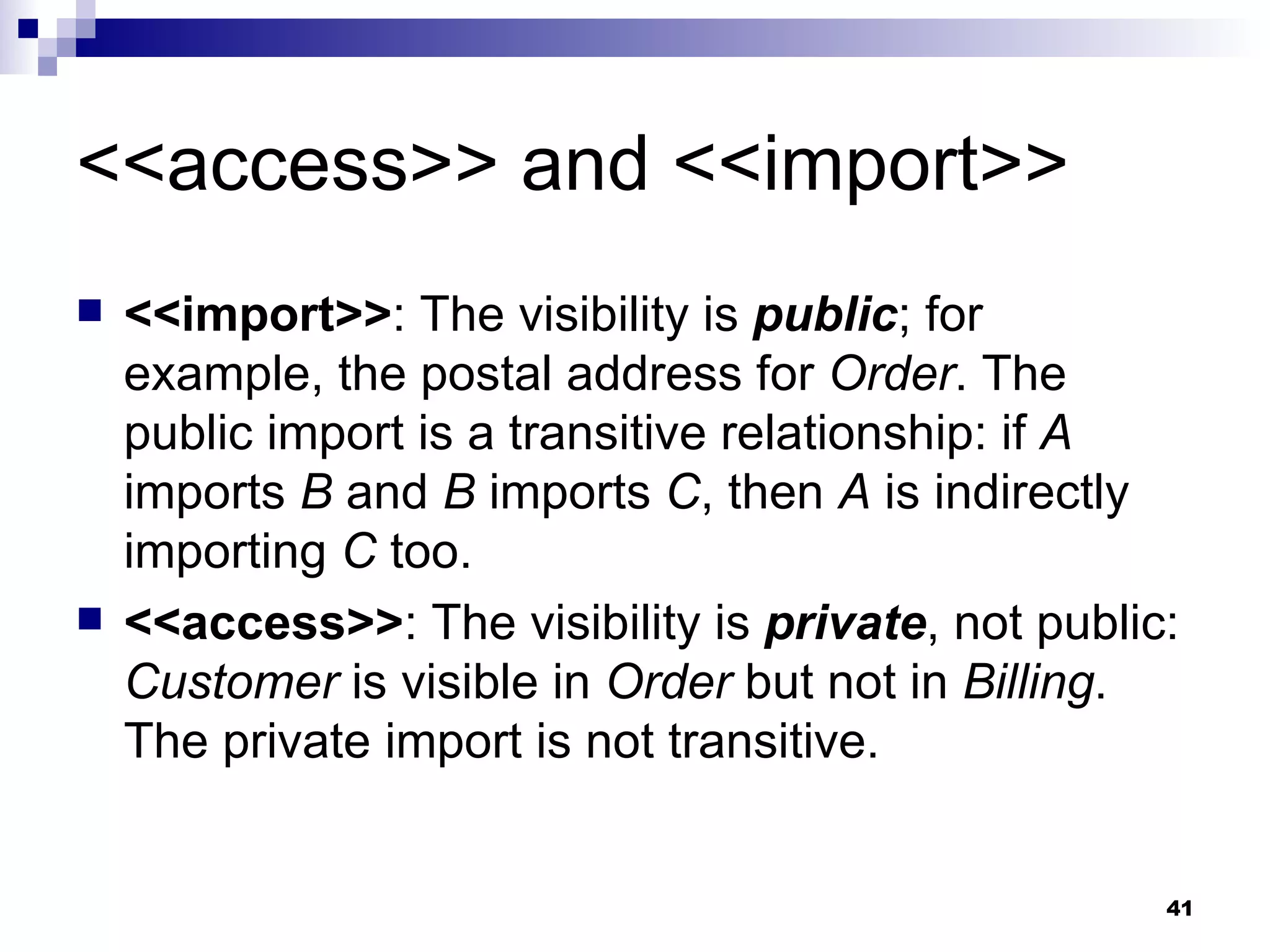 <<access>> and <<import>> <<import>> : The visibility is  public ; for example, the postal address for  Order . The public import is a transitive relationship: if  A  imports  B  and  B  imports  C , then  A  is indirectly importing  C  too. <<access>> : The visibility is  private , not public:  Customer  is visible in  Order  but not in  Billing . The private import is not transitive. 