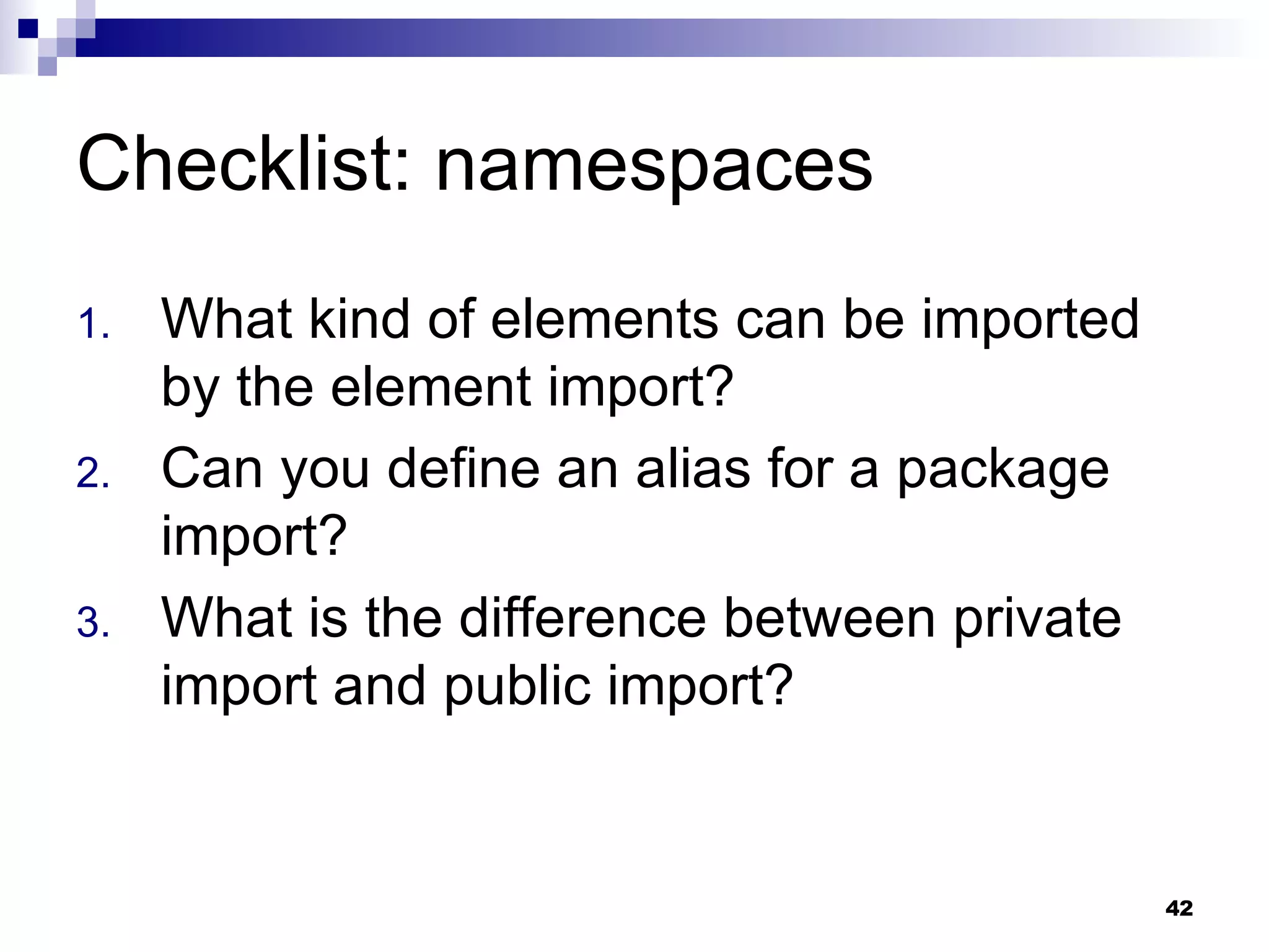 Checklist: namespaces What kind of elements can be imported by the element import? Can you define an alias for a package import? What is the difference between private import and public import? 