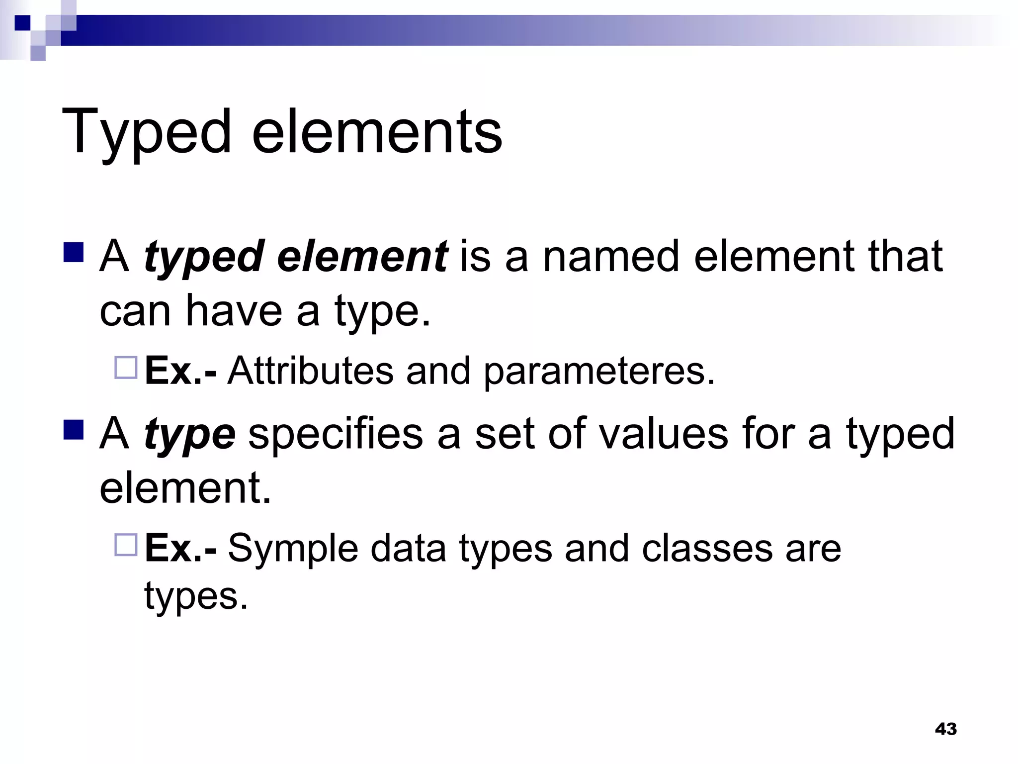 Typed elements A  typed element  is a named element that can have a type. Ex.-  Attributes and parameteres. A  type  specifies a set of values for a typed element. Ex.-  Symple data types and classes are types. 