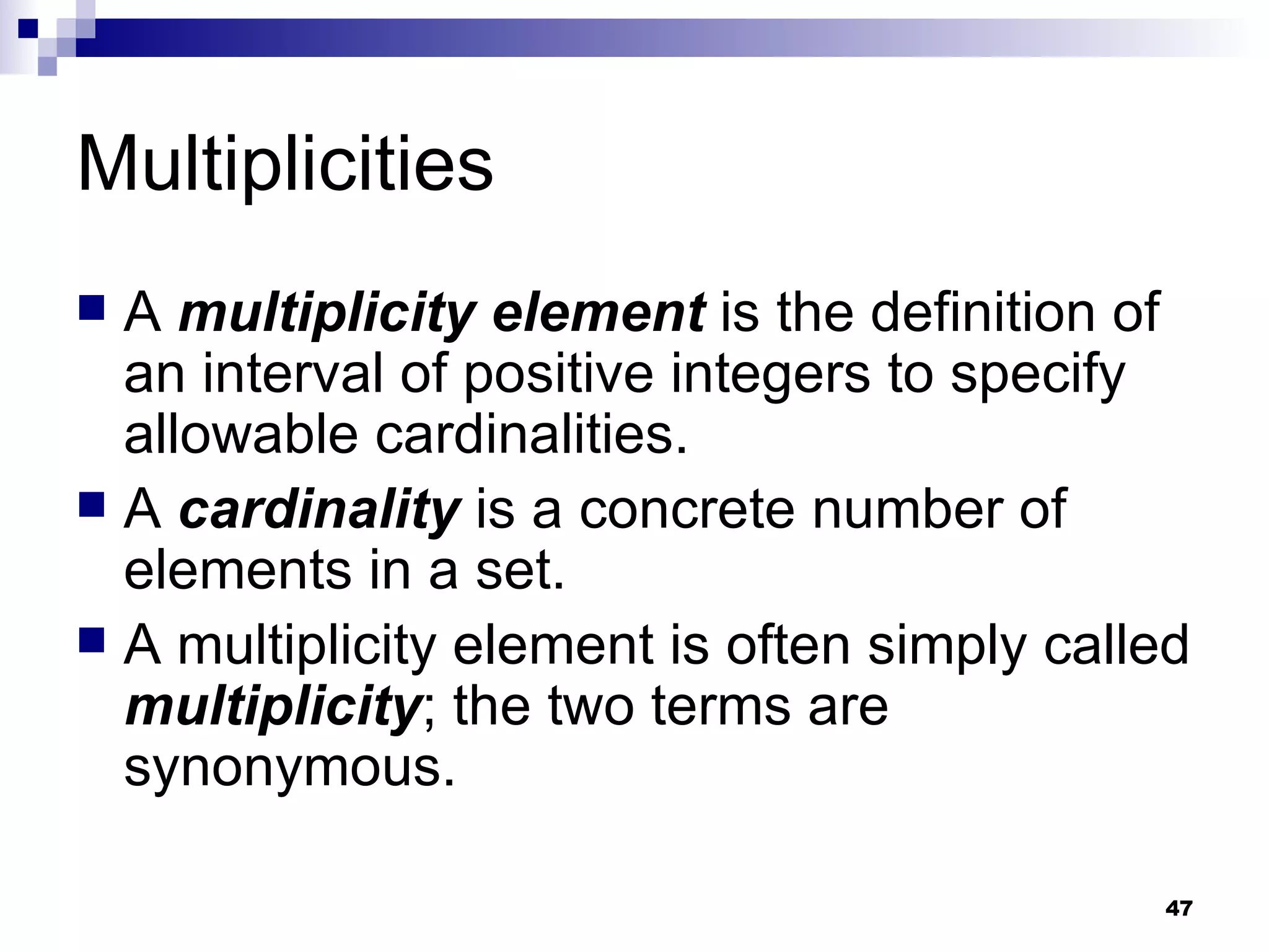 Multiplicities A  multiplicity element  is the definition of an interval of positive integers to specify allowable cardinalities. A  cardinality  is a concrete number of elements in a set. A multiplicity element is often simply called  multiplicity ; the two terms are synonymous. 