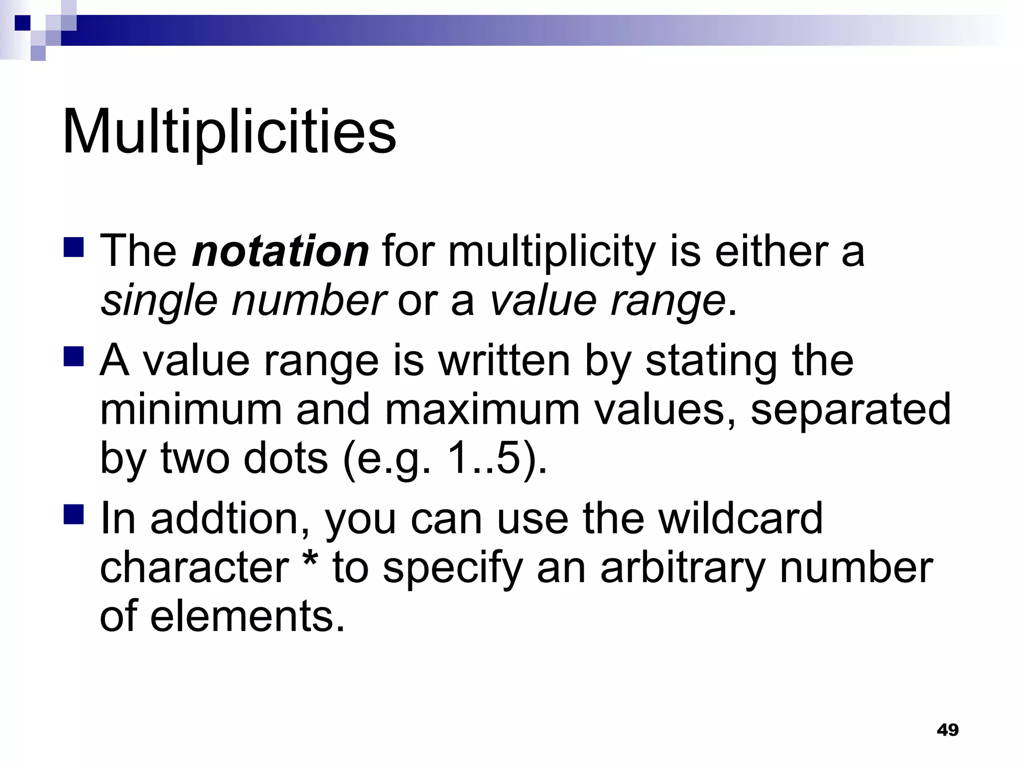 Multiplicities The  notation  for multiplicity is either a  single number  or a  value range . A value range is written by stating the minimum and maximum values, separated by two dots (e.g. 1..5). In addtion, you can use the wildcard character  *  to specify an arbitrary number of elements. 