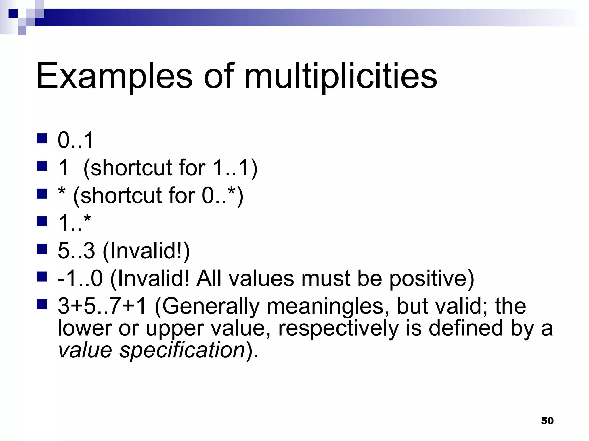 Examples of multiplicities 0..1 1  (shortcut for 1..1) * (shortcut for 0..*) 1..* 5..3 (Invalid!) -1..0 (Invalid! All values must be positive) 3+5..7+1 (Generally meaningles, but valid; the lower or upper value, respectively is defined by a  value specification ). 