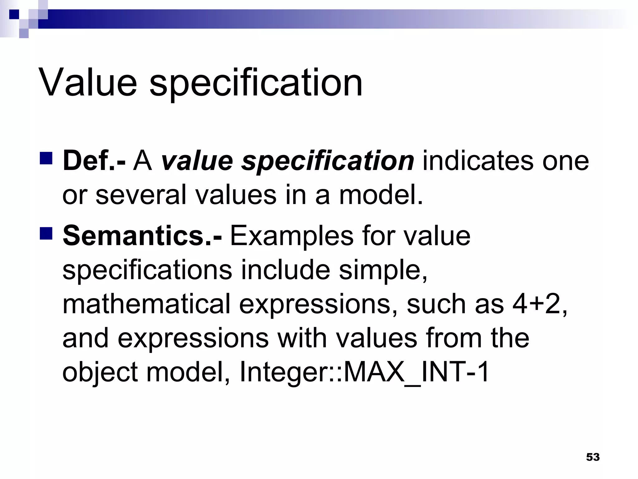 Value specification Def.-  A  value specification  indicates one or several values in a model. Semantics.-  Examples for value specifications include simple, mathematical expressions, such as 4+2, and expressions with values from the object model, Integer::MAX_INT-1 