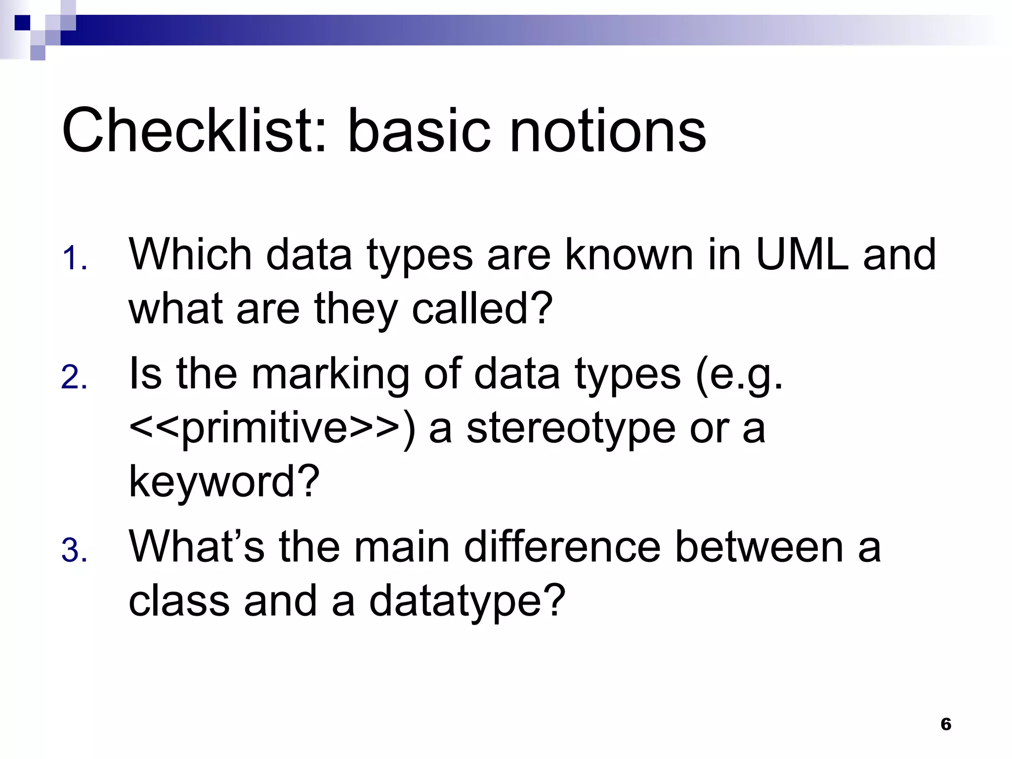 Checklist: basic notions Which data types are known in UML and what are they called? Is the marking of data types (e.g. <<primitive>>) a stereotype or a keyword? What’s the main difference between a class and a datatype? 