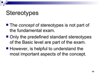 Stereotypes The  concept  of stereotypes is not part of the fundamental exam. Only the predefined standard stereotypes of the Basic level are part of the exam. However, is helpful to understand the most important aspects of the concept. 