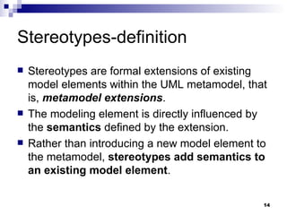 Stereotypes-definition Stereotypes are formal extensions of existing model elements within the UML metamodel, that is,  metamodel extensions . The modeling element is directly influenced by the  semantics  defined by the extension. Rather than introducing a new model element to the metamodel,  stereotypes add semantics to an existing model element . 