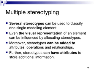 Multiple stereotyping Several stereotypes  can be used to classify one single modeling element. Even  the visual representation  of an element can be influenced by allocating stereotypes. Moreover, stereotypes  can be added to  attributes, operations and relationships. Further, stereotypes  can have attributes  to store additional information. 