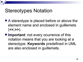Stereotypes Notation A stereotype is placed before or above the element name and enclosed in guillemets ( << , >> ). Important : not every ocurrence of this notation means that you are looking at a stereotype.  Keywords  predefined in UML are also enclosed in guillemets. 