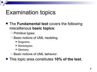 Examination topics The  Fundamental test  covers the following miscellanous  basic topics : Primitive types. Basic notions of UML modeling. Diagrams. Stereotypes. Glossary. Basic notions of UML behavior. This topic area constitutes  10% of the test . 