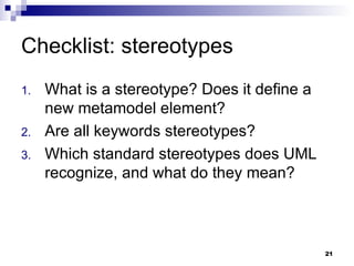 Checklist: stereotypes What is a stereotype? Does it define a new metamodel element? Are all keywords stereotypes? Which standard stereotypes does UML recognize, and what do they mean? 