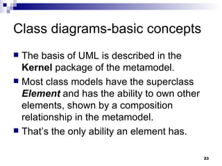 Class diagrams-basic concepts The basis of UML is described in the  Kernel  package of the metamodel. Most class models have the superclass  Element  and has the ability to own other elements, shown by a composition relationship in the metamodel. That’s the only ability an element has. 