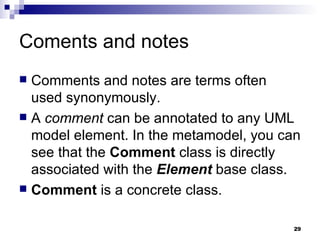Coments and notes Comments and notes are terms often used synonymously. A  comment  can be annotated to any UML model element. In the metamodel, you can see that the  Comment  class is directly associated with the  Element  base class. Comment  is a concrete class. 