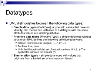 Datatypes UML distinguishes between the following data types: Simple data types  ( DataType ): a type with values that have no identity; that means two instances of a datatype with the same attributes values are indistinguishable. Primitive data types  ( PrimitiveType ): a simple data type without structures. UML defines the following primitive data types: Integer: ( Infinite ) set of integers: (...,-1,0,1,...) Boolean: true, false. UnlimitedNatural ( Infinite ) set of natural numbers (0,1,2,..)- The symbol for infinite is the asterisk (*). Enumeration types  – simple data types with values that originate from a limited set of enumeration literals. 