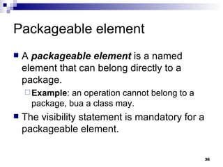 Packageable element A  packageable element  is a named element that can belong directly to a package. Example : an operation cannot belong to a package, bua a class may. The visibility statement is mandatory for a packageable element. 