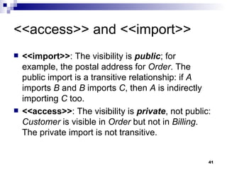 <<access>> and <<import>> <<import>> : The visibility is  public ; for example, the postal address for  Order . The public import is a transitive relationship: if  A  imports  B  and  B  imports  C , then  A  is indirectly importing  C  too. <<access>> : The visibility is  private , not public:  Customer  is visible in  Order  but not in  Billing . The private import is not transitive. 